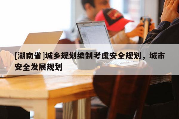 [湖南省]城鄉(xiāng)規(guī)劃編制考慮安全規(guī)劃，城市安全發(fā)展規(guī)劃
