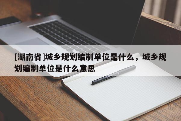 [湖南省]城鄉(xiāng)規(guī)劃編制單位是什么，城鄉(xiāng)規(guī)劃編制單位是什么意思