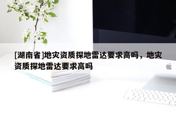 [湖南省]地災資質探地雷達要求高嗎，地災資質探地雷達要求高嗎