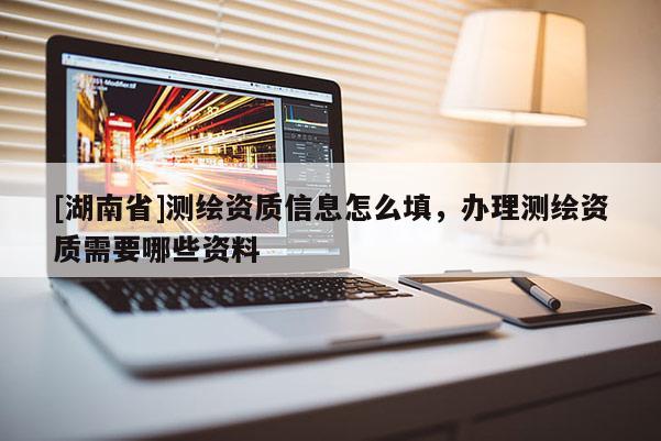 [湖南省]測繪資質(zhì)信息怎么填，辦理測繪資質(zhì)需要哪些資料