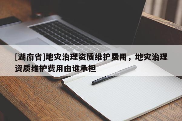 [湖南省]地災(zāi)治理資質(zhì)維護費用，地災(zāi)治理資質(zhì)維護費用由誰承擔