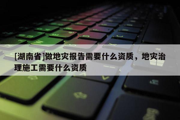 [湖南省]做地災(zāi)報(bào)告需要什么資質(zhì)，地災(zāi)治理施工需要什么資質(zhì)