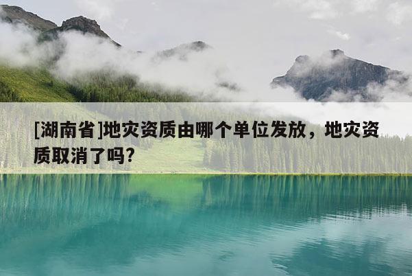 [湖南省]地災(zāi)資質(zhì)由哪個單位發(fā)放，地災(zāi)資質(zhì)取消了嗎?