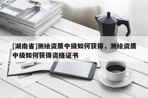 [湖南省]測繪資質(zhì)中級如何獲得，測繪資質(zhì)中級如何獲得資格證書