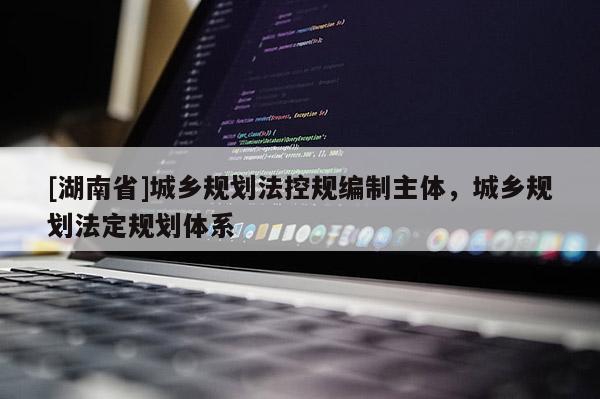 [湖南省]城鄉(xiāng)規(guī)劃法控規(guī)編制主體，城鄉(xiāng)規(guī)劃法定規(guī)劃體系