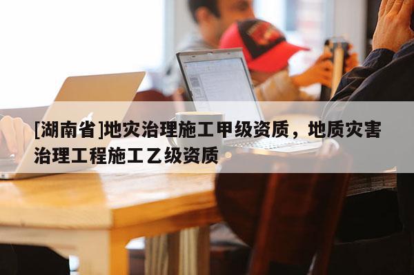 [湖南省]地災(zāi)治理施工甲級(jí)資質(zhì)，地質(zhì)災(zāi)害治理工程施工乙級(jí)資質(zhì)