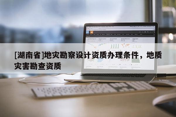 [湖南省]地災(zāi)勘察設(shè)計(jì)資質(zhì)辦理?xiàng)l件，地質(zhì)災(zāi)害勘查資質(zhì)