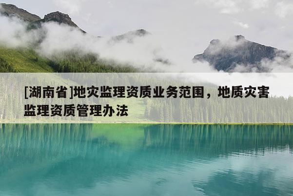 [湖南省]地災(zāi)監(jiān)理資質(zhì)業(yè)務(wù)范圍，地質(zhì)災(zāi)害監(jiān)理資質(zhì)管理辦法