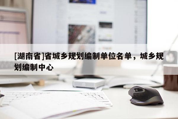 [湖南省]省城鄉(xiāng)規(guī)劃編制單位名單，城鄉(xiāng)規(guī)劃編制中心