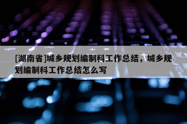 [湖南省]城鄉(xiāng)規(guī)劃編制科工作總結(jié)，城鄉(xiāng)規(guī)劃編制科工作總結(jié)怎么寫