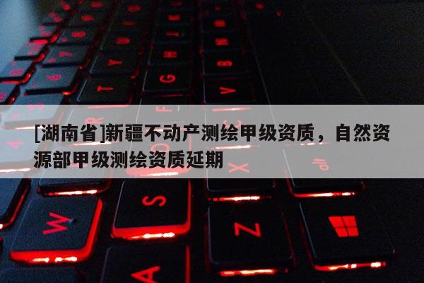 [湖南省]新疆不動(dòng)產(chǎn)測(cè)繪甲級(jí)資質(zhì)，自然資源部甲級(jí)測(cè)繪資質(zhì)延期