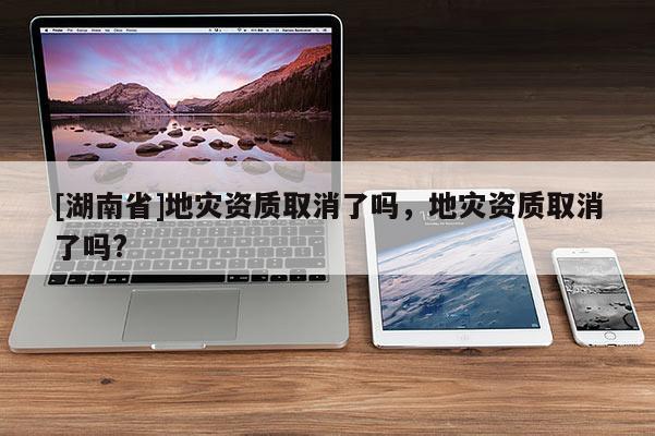 [湖南省]地災(zāi)資質(zhì)取消了嗎，地災(zāi)資質(zhì)取消了嗎?