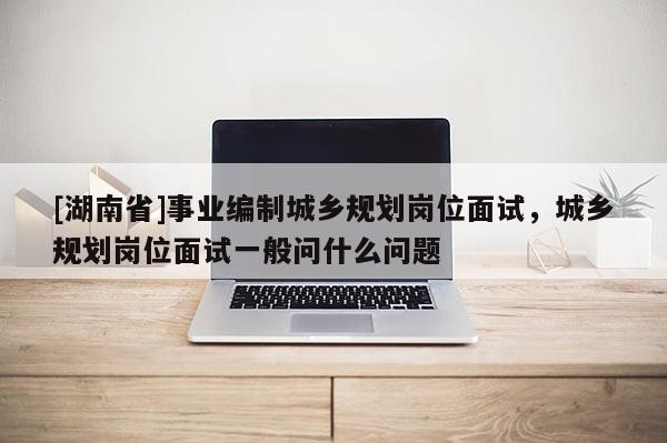 [湖南省]事業(yè)編制城鄉(xiāng)規(guī)劃崗位面試，城鄉(xiāng)規(guī)劃崗位面試一般問(wèn)什么問(wèn)題