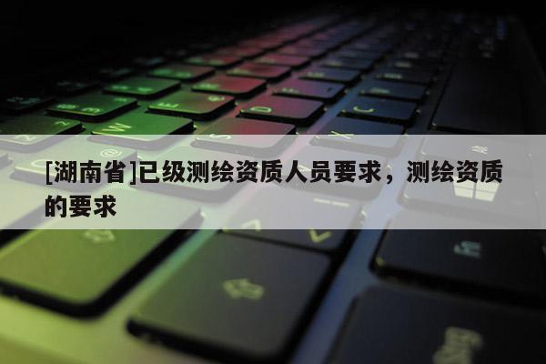 [湖南省]已級測繪資質(zhì)人員要求，測繪資質(zhì)的要求