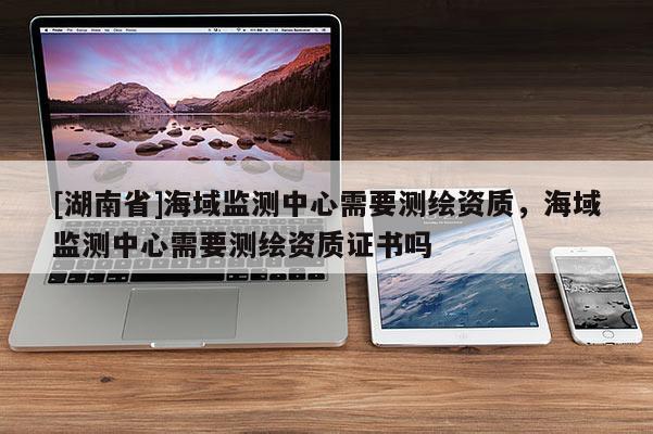 [湖南省]海域監(jiān)測中心需要測繪資質(zhì)，海域監(jiān)測中心需要測繪資質(zhì)證書嗎