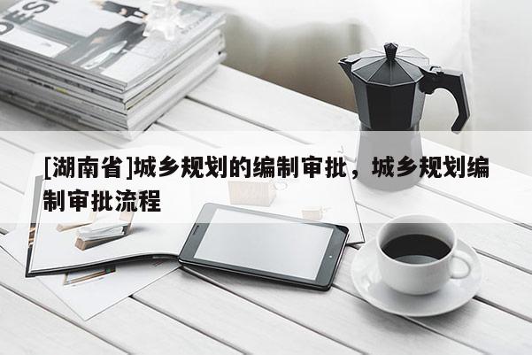 [湖南省]城鄉(xiāng)規(guī)劃的編制審批，城鄉(xiāng)規(guī)劃編制審批流程