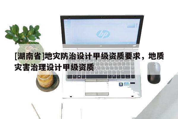 [湖南省]地災(zāi)防治設(shè)計(jì)甲級(jí)資質(zhì)要求，地質(zhì)災(zāi)害治理設(shè)計(jì)甲級(jí)資質(zhì)