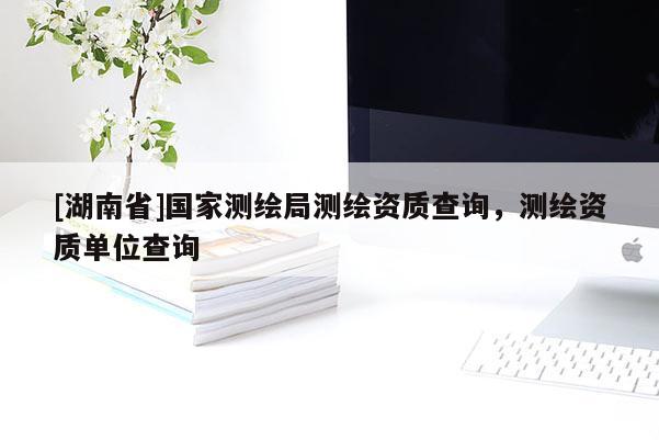 [湖南省]國家測繪局測繪資質(zhì)查詢，測繪資質(zhì)單位查詢