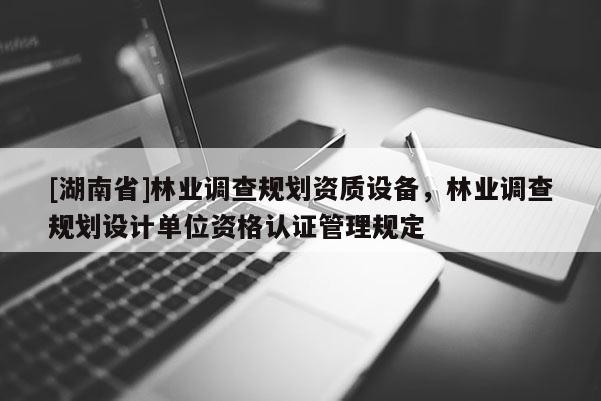 [湖南省]林業(yè)調(diào)查規(guī)劃資質(zhì)設(shè)備，林業(yè)調(diào)查規(guī)劃設(shè)計單位資格認證管理規(guī)定