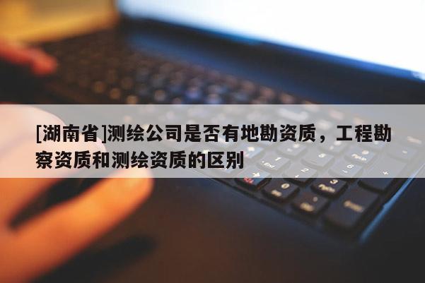 [湖南省]測繪公司是否有地勘資質(zhì)，工程勘察資質(zhì)和測繪資質(zhì)的區(qū)別