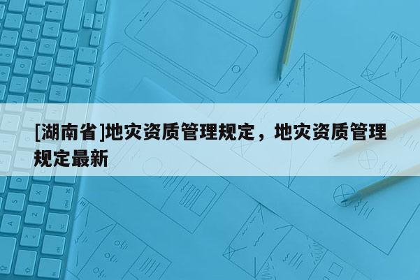 [湖南省]地災(zāi)資質(zhì)管理規(guī)定，地災(zāi)資質(zhì)管理規(guī)定最新