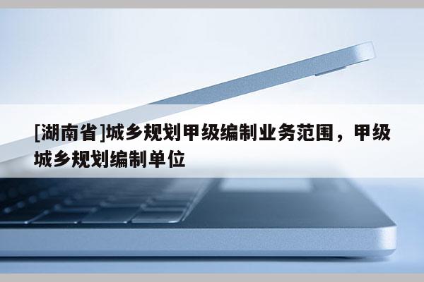 [湖南省]城鄉(xiāng)規(guī)劃甲級(jí)編制業(yè)務(wù)范圍，甲級(jí)城鄉(xiāng)規(guī)劃編制單位