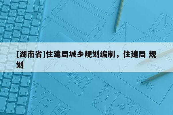 [湖南省]住建局城鄉(xiāng)規(guī)劃編制，住建局 規(guī)劃