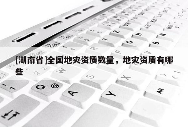 [湖南省]全國(guó)地災(zāi)資質(zhì)數(shù)量，地災(zāi)資質(zhì)有哪些