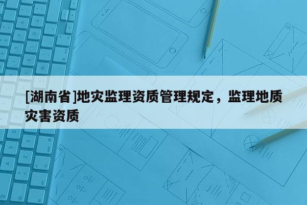 [湖南省]地災(zāi)監(jiān)理資質(zhì)管理規(guī)定，監(jiān)理地質(zhì)災(zāi)害資質(zhì)