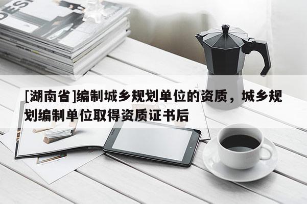 [湖南省]編制城鄉(xiāng)規(guī)劃單位的資質(zhì)，城鄉(xiāng)規(guī)劃編制單位取得資質(zhì)證書后