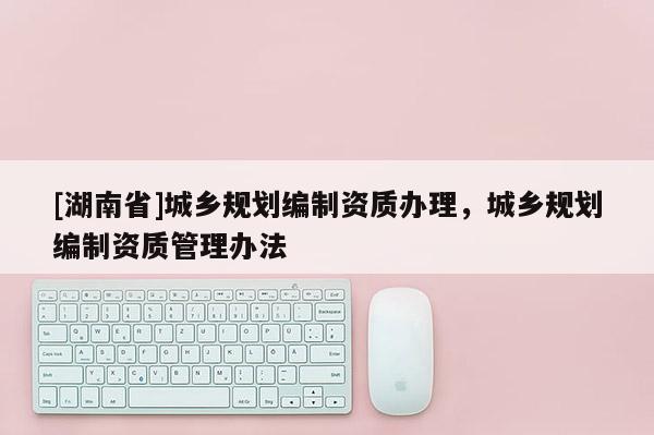 [湖南省]城鄉(xiāng)規(guī)劃編制資質(zhì)辦理，城鄉(xiāng)規(guī)劃編制資質(zhì)管理辦法