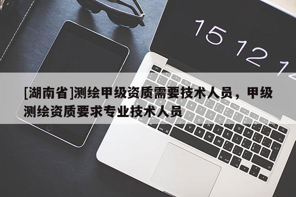 [湖南省]測繪甲級資質(zhì)需要技術(shù)人員，甲級測繪資質(zhì)要求專業(yè)技術(shù)人員