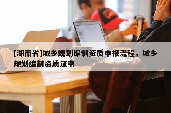 [湖南省]城鄉(xiāng)規(guī)劃編制資質(zhì)申報流程，城鄉(xiāng)規(guī)劃編制資質(zhì)證書