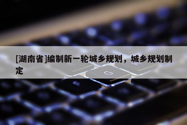 [湖南省]編制新一輪城鄉(xiāng)規(guī)劃，城鄉(xiāng)規(guī)劃制定