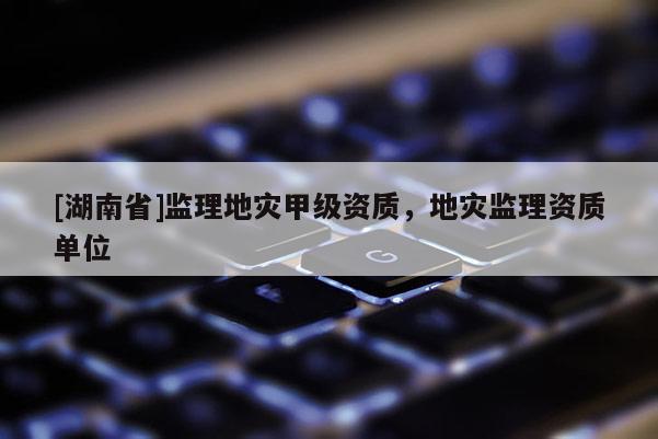 [湖南省]監(jiān)理地災甲級資質，地災監(jiān)理資質單位