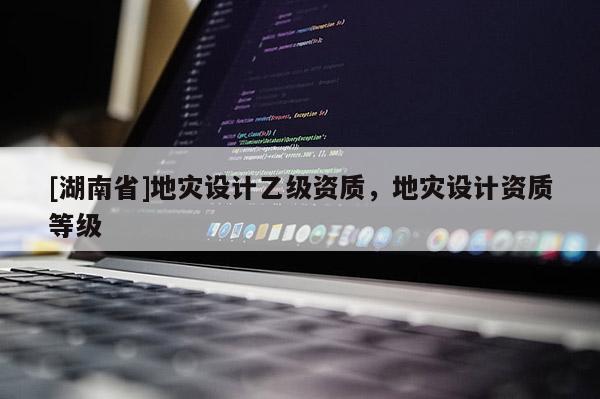 [湖南省]地災(zāi)設(shè)計(jì)乙級(jí)資質(zhì)，地災(zāi)設(shè)計(jì)資質(zhì)等級(jí)