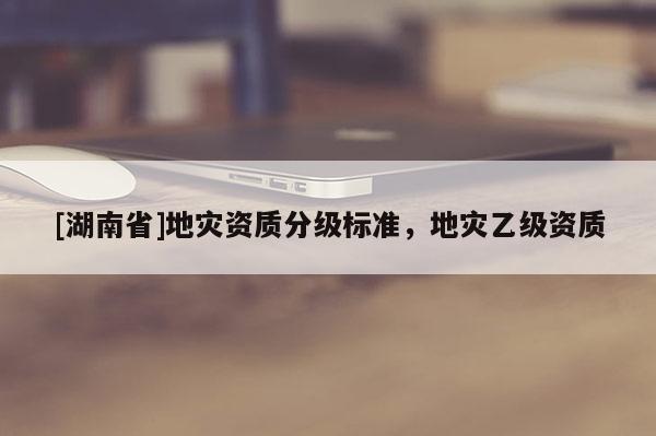 [湖南省]地災(zāi)資質(zhì)分級(jí)標(biāo)準(zhǔn)，地災(zāi)乙級(jí)資質(zhì)