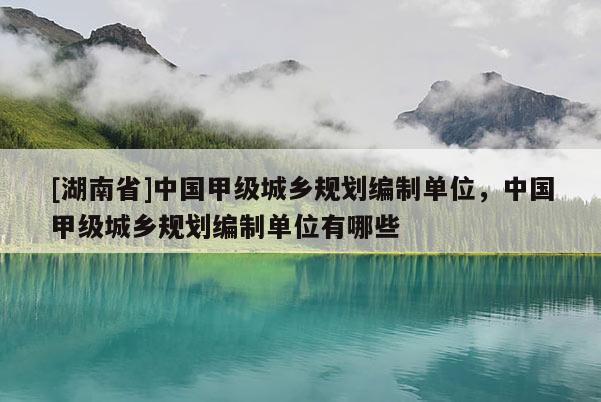 [湖南省]中國(guó)甲級(jí)城鄉(xiāng)規(guī)劃編制單位，中國(guó)甲級(jí)城鄉(xiāng)規(guī)劃編制單位有哪些