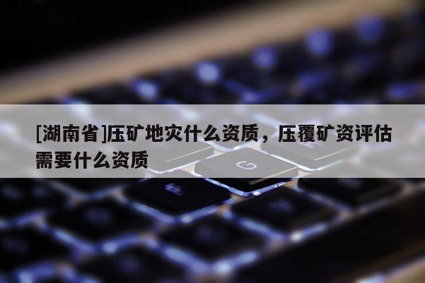 [湖南省]壓礦地災(zāi)什么資質(zhì)，壓覆礦資評估需要什么資質(zhì)