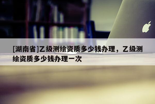 [湖南省]乙級測繪資質(zhì)多少錢辦理，乙級測繪資質(zhì)多少錢辦理一次