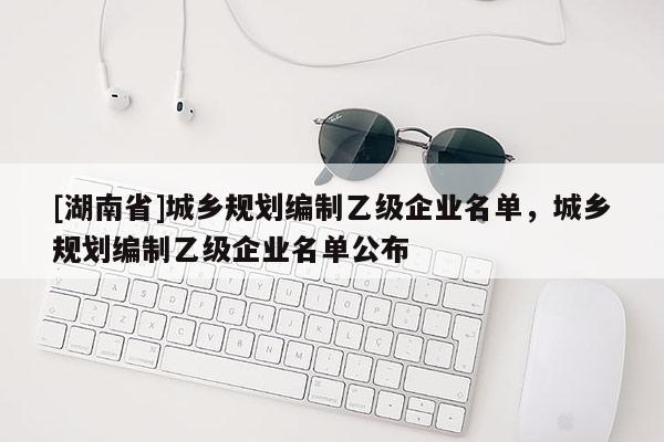 [湖南省]城鄉(xiāng)規(guī)劃編制乙級企業(yè)名單，城鄉(xiāng)規(guī)劃編制乙級企業(yè)名單公布