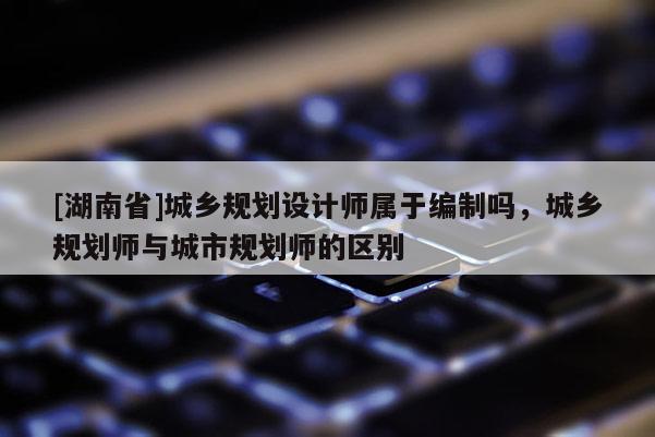 [湖南省]城鄉(xiāng)規(guī)劃設(shè)計師屬于編制嗎，城鄉(xiāng)規(guī)劃師與城市規(guī)劃師的區(qū)別