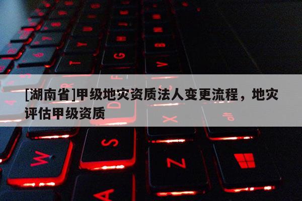 [湖南省]甲級(jí)地災(zāi)資質(zhì)法人變更流程，地災(zāi)評(píng)估甲級(jí)資質(zhì)