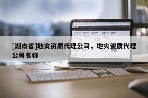 [湖南省]地災(zāi)資質(zhì)代理公司，地災(zāi)資質(zhì)代理公司名稱