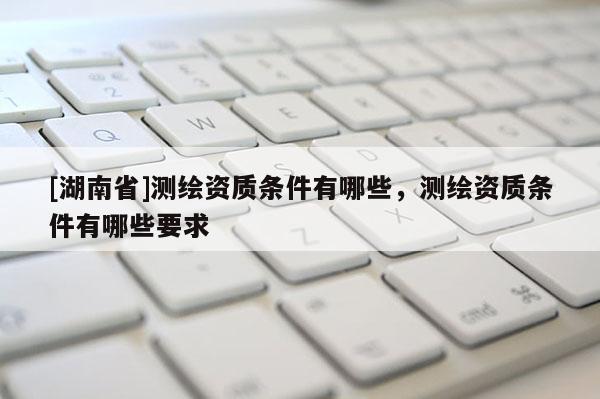 [湖南省]測繪資質(zhì)條件有哪些，測繪資質(zhì)條件有哪些要求
