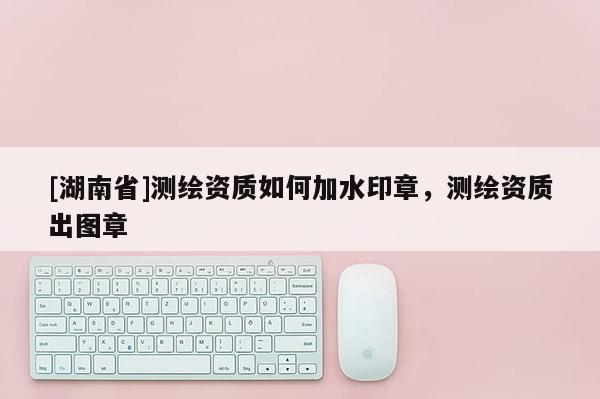 [湖南省]測(cè)繪資質(zhì)如何加水印章，測(cè)繪資質(zhì)出圖章