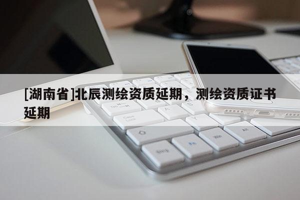[湖南省]北辰測(cè)繪資質(zhì)延期，測(cè)繪資質(zhì)證書(shū)延期