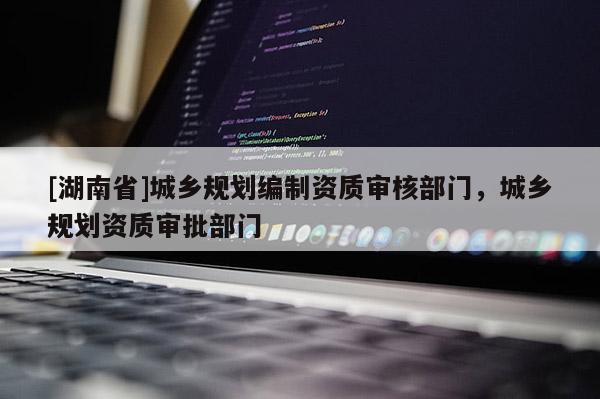 [湖南省]城鄉(xiāng)規(guī)劃編制資質(zhì)審核部門，城鄉(xiāng)規(guī)劃資質(zhì)審批部門