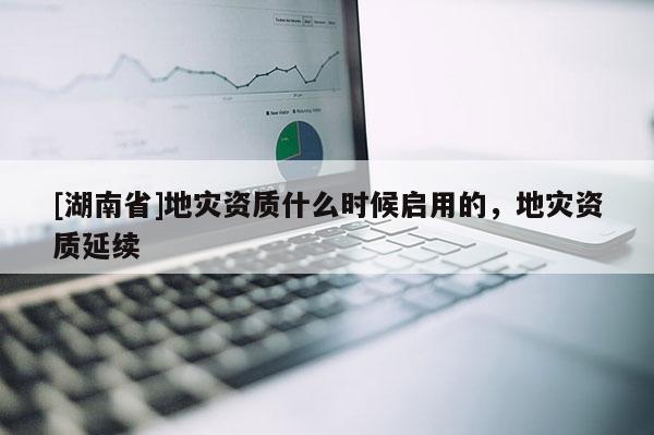[湖南省]地災(zāi)資質(zhì)什么時(shí)候啟用的，地災(zāi)資質(zhì)延續(xù)