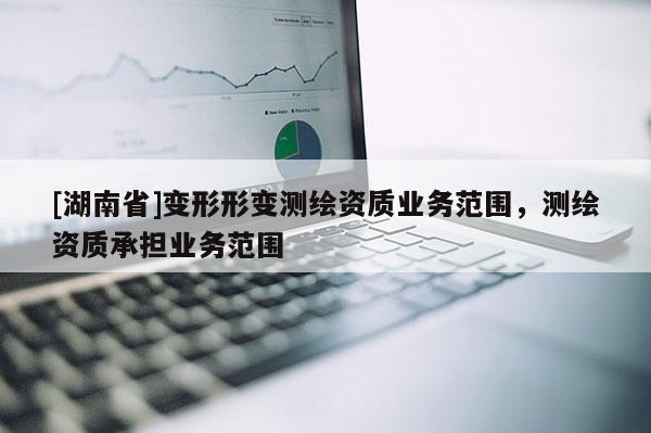 [湖南省]變形形變測繪資質(zhì)業(yè)務(wù)范圍，測繪資質(zhì)承擔(dān)業(yè)務(wù)范圍
